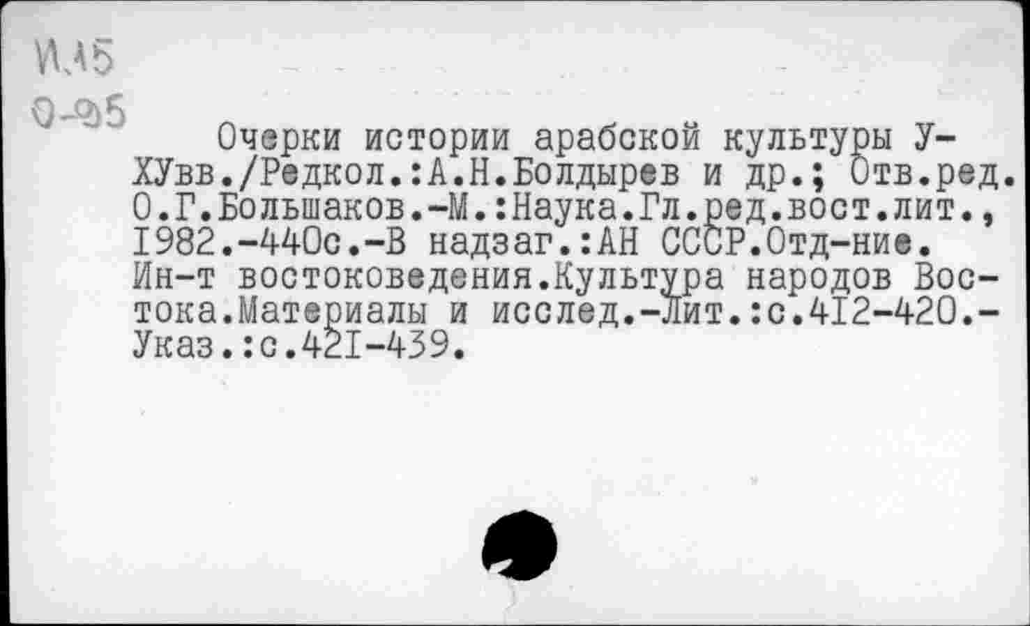 ﻿VU5
■Q 5
Очерки истории арабской культуры У-ХУвв./Редкол.:А.Н.Болдырев и др.; Отв.ред. 0.Г.Большаков.-М.:Наука.Гл.ред.вост.лит., 1982.-440с.-В надзаг.:АН СССР.Отд-ние. Ин-т востоковедения.Культура народов Востока.Материалы и исслед.-лит.:с.412-420.-Указ.:с.421-439.